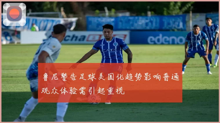 鲁尼警告足球美国化趋势影响普通观众体验需引起重视