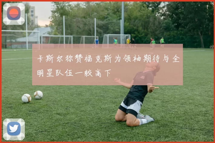 卡斯尔称赞福克斯为领袖期待与全明星队伍一较高下