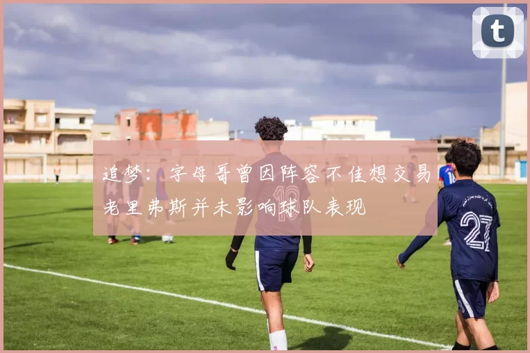 追梦：字母哥曾因阵容不佳想交易老里弗斯并未影响球队表现