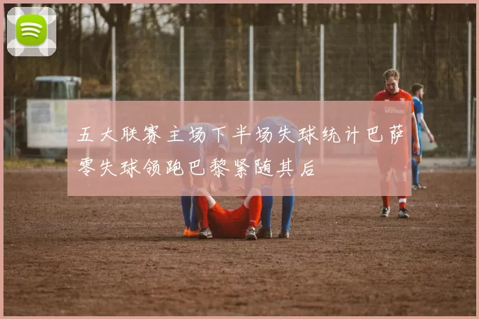 五大联赛主场下半场失球统计巴萨零失球领跑巴黎紧随其后