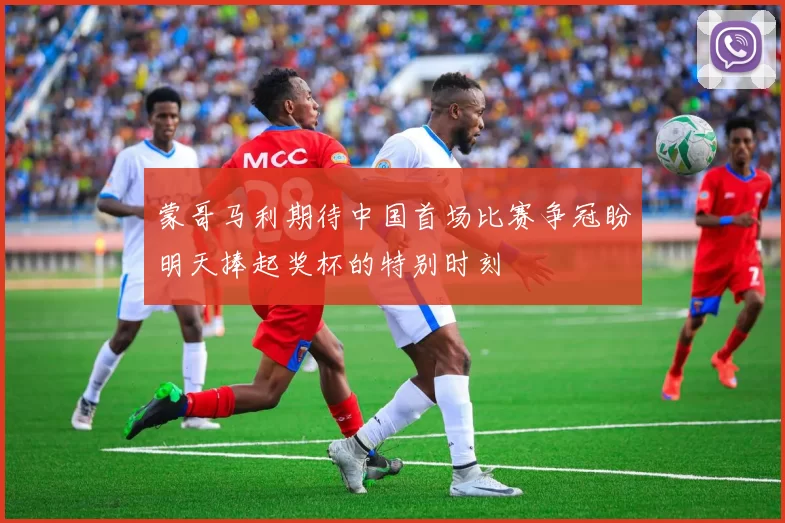 蒙哥马利期待中国首场比赛争冠盼明天捧起奖杯的特别时刻