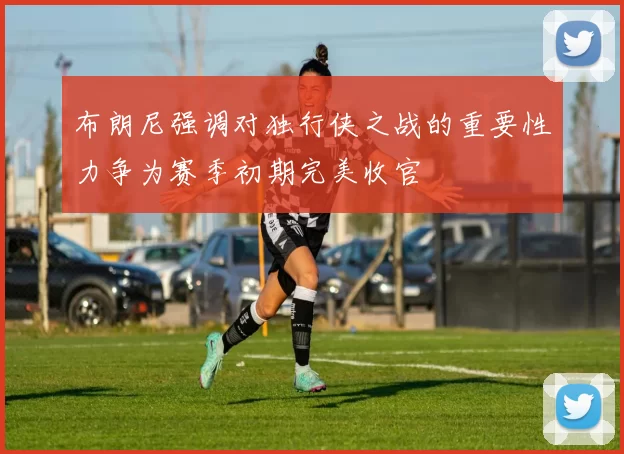 布朗尼强调对独行侠之战的重要性力争为赛季初期完美收官