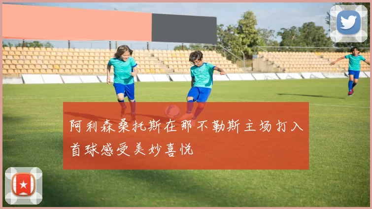 阿利森桑托斯在那不勒斯主场打入首球感受美妙喜悦