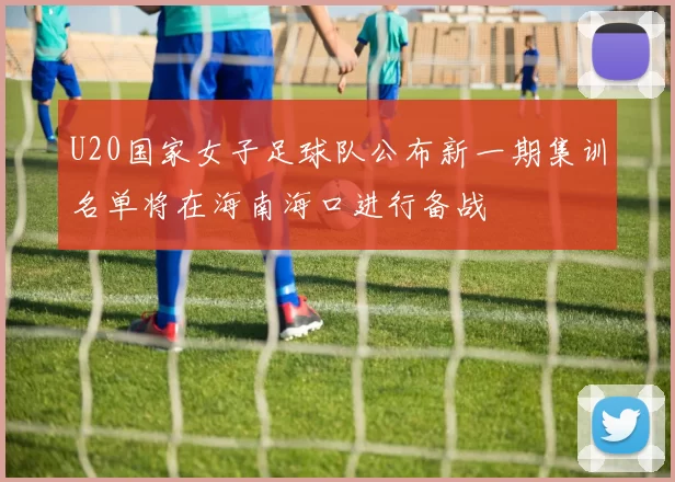 U20国家女子足球队公布新一期集训名单将在海南海口进行备战