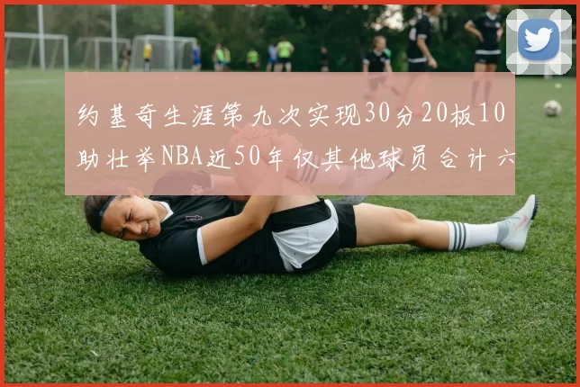 约基奇生涯第九次实现30分20板10助壮举NBA近50年仅其他球员合计六次