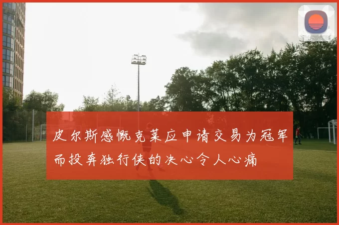 皮尔斯感慨克莱应申请交易为冠军而投奔独行侠的决心令人心痛