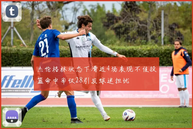 杰伦格林状态下滑近4场表现不佳投篮命中率仅28引发球迷担忧