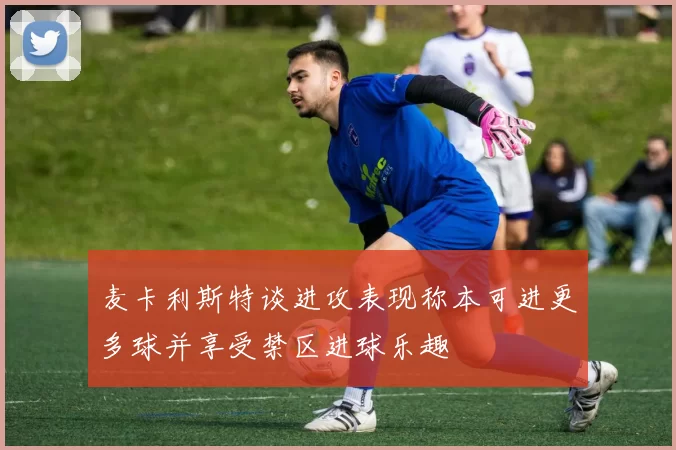 麦卡利斯特谈进攻表现称本可进更多球并享受禁区进球乐趣