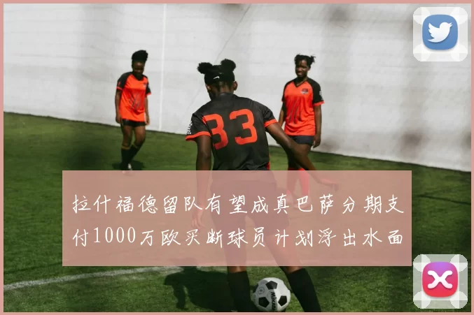 拉什福德留队有望成真巴萨分期支付1000万欧买断球员计划浮出水面