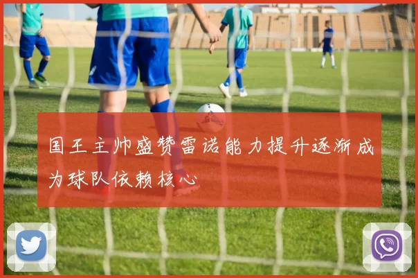 国王主帅盛赞雷诺能力提升逐渐成为球队依赖核心
