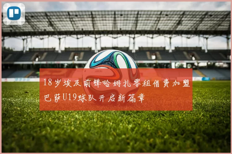 18岁埃及前锋哈姆扎零租借费加盟巴萨U19球队开启新篇章