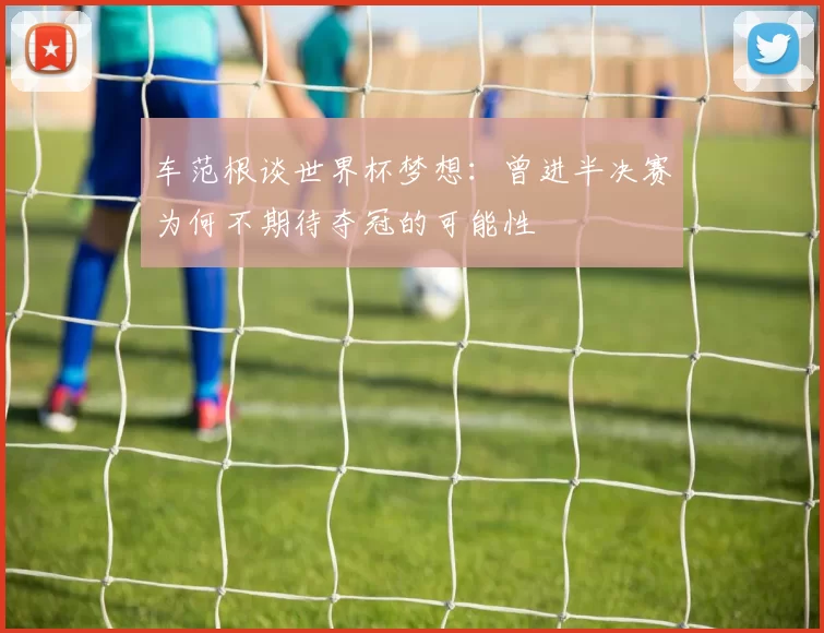 车范根谈世界杯梦想：曾进半决赛为何不期待夺冠的可能性