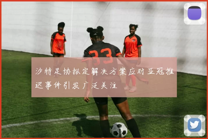 沙特足协拟定解决方案应对亚冠推迟事件引发广泛关注