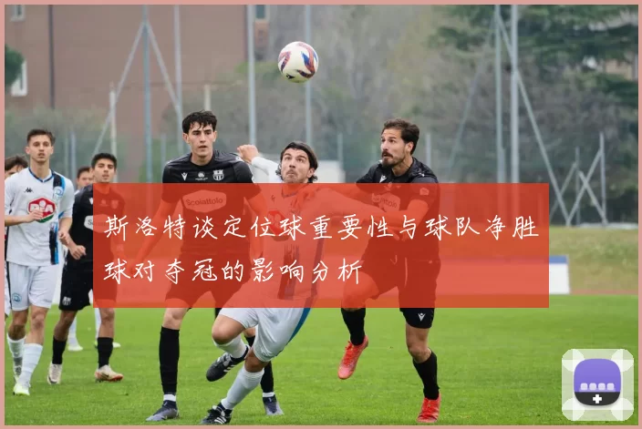 斯洛特谈定位球重要性与球队净胜球对夺冠的影响分析