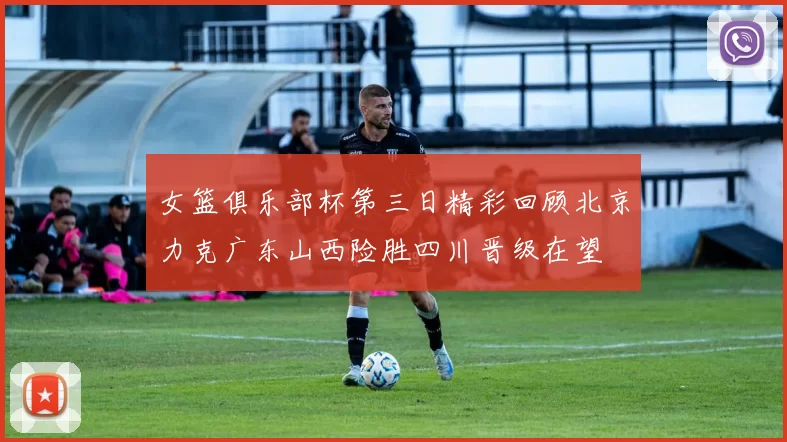 女篮俱乐部杯第三日精彩回顾北京力克广东山西险胜四川晋级在望