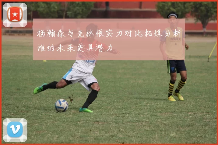 杨瀚森与克林根实力对比拓媒分析谁的未来更具潜力