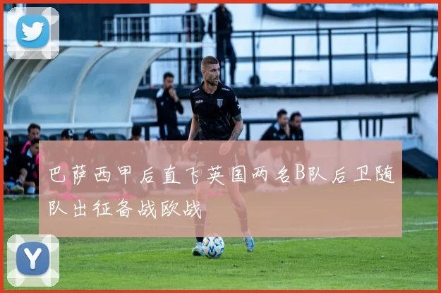 巴萨西甲后直飞英国两名B队后卫随队出征备战欧战