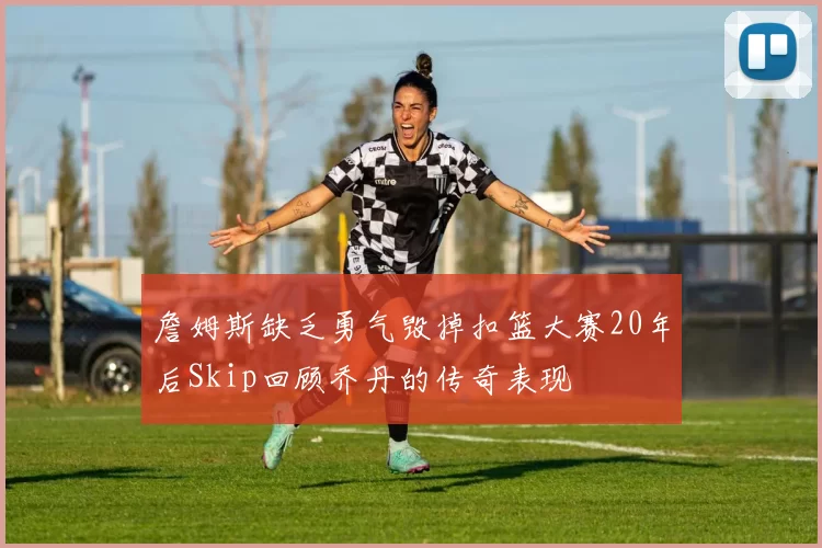 詹姆斯缺乏勇气毁掉扣篮大赛20年后Skip回顾乔丹的传奇表现