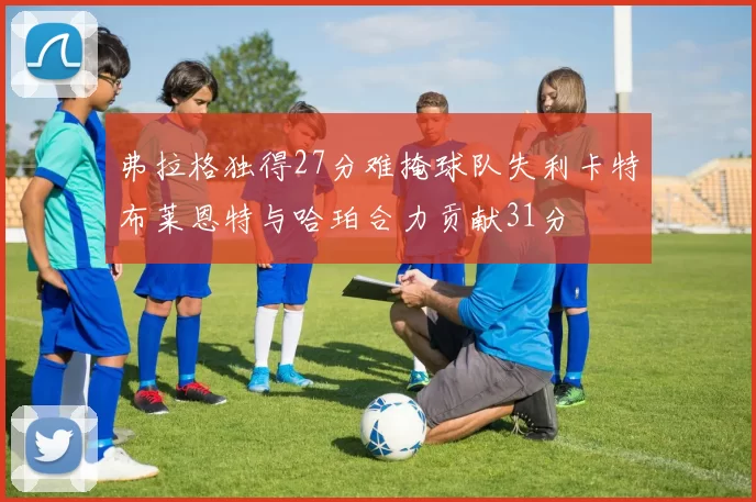 弗拉格独得27分难掩球队失利卡特布莱恩特与哈珀合力贡献31分