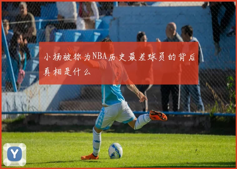 小杨被称为NBA历史最差球员的背后真相是什么