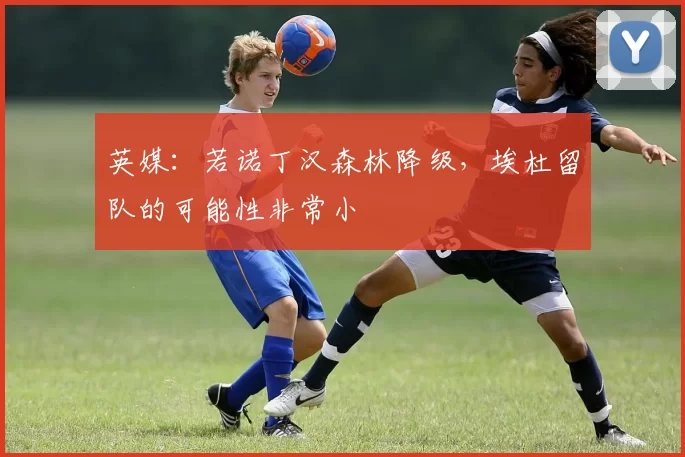 英媒：若诺丁汉森林降级，埃杜留队的可能性非常小