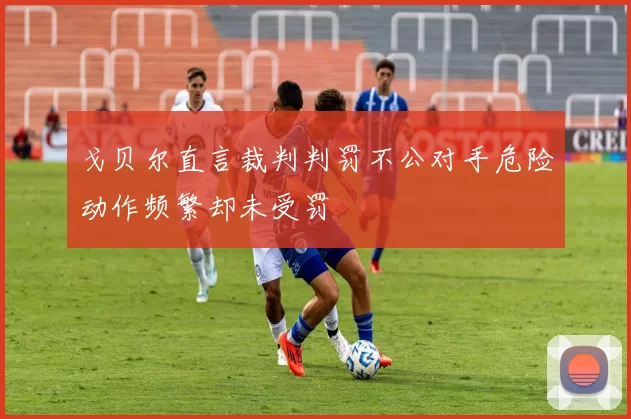 戈贝尔直言裁判判罚不公对手危险动作频繁却未受罚