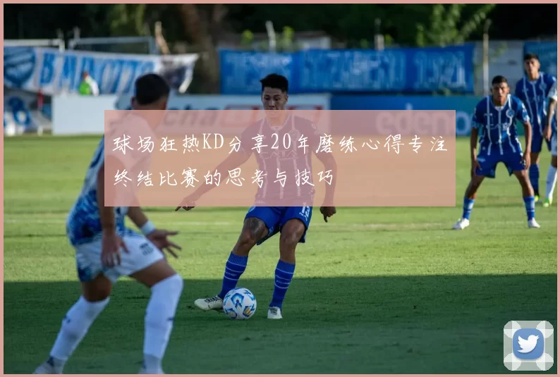 球场狂热KD分享20年磨练心得专注终结比赛的思考与技巧