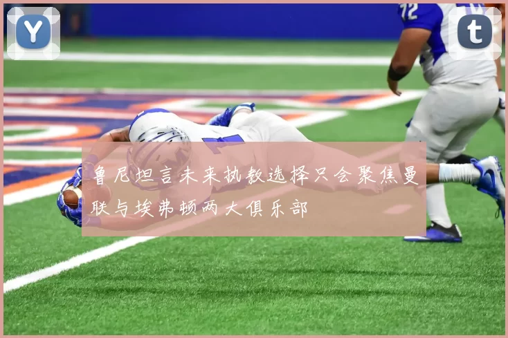 鲁尼坦言未来执教选择只会聚焦曼联与埃弗顿两大俱乐部