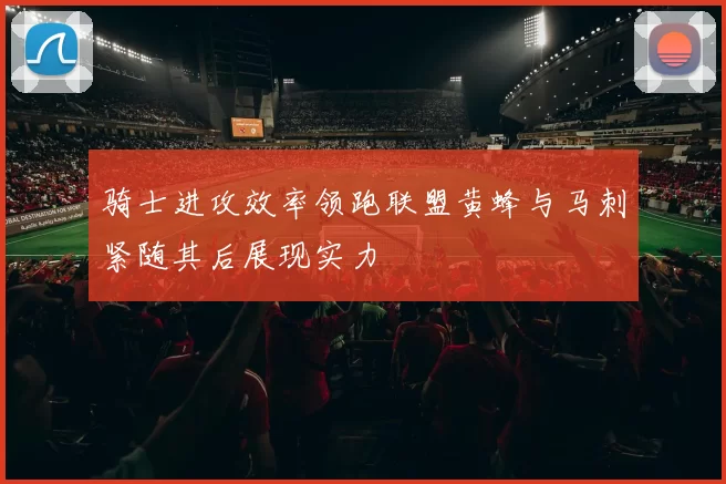 骑士进攻效率领跑联盟黄蜂与马刺紧随其后展现实力