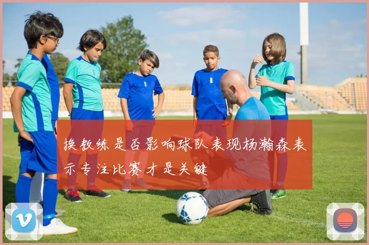 换教练是否影响球队表现杨瀚森表示专注比赛才是关键