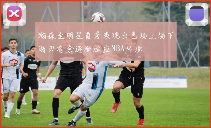 瀚森全明星首秀表现出色场上场下游刃有余逐渐适应NBA环境