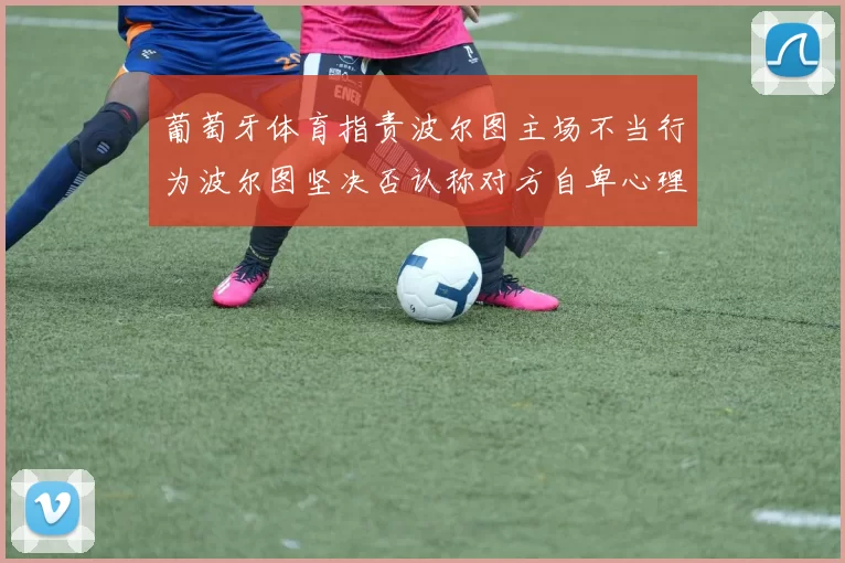 葡萄牙体育指责波尔图主场不当行为波尔图坚决否认称对方自卑心理作祟