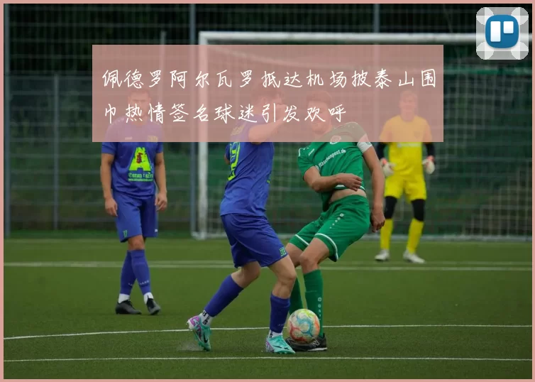 佩德罗阿尔瓦罗抵达机场披泰山围巾热情签名球迷引发欢呼